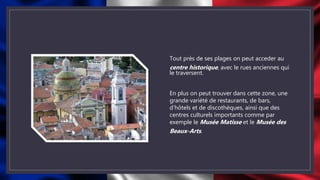 Tout près de ses plages on peut acceder au
centre historique, avec le rues anciennes qui
le traversent.
En plus on peut trouver dans cette zone, une
grande variété de restaurants, de bars,
d’hôtels et de discothèques, ainsi que des
centres culturels importants comme par
exemple le Musée Matisse et le Musée des
Beaux-Arts.
 
