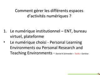 Comment gérer les différents espaces d’activités numériques ? Le numérique institutionnel – ENT, bureau virtuel, plateforme Le numérique choisi - Personal Learning Environments ou Personal Research and Teaching Environments -  Daniel K.Schneider –  Tecfa  – Genève 