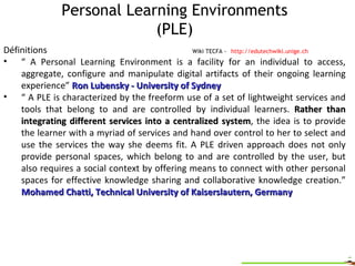 Personal Learning Environments (PLE)   Wiki TECFA -   http://edutechwiki.unige.ch Définitions “  A Personal Learning Environment is a facility for an individual to access, aggregate, configure and manipulate digital artifacts of their ongoing learning experience”  Ron Lubensky - University of Sydney “  A PLE is characterized by the freeform use of a set of lightweight services and tools that belong to and are controlled by individual learners.  Rather than integrating different services into a centralized system , the idea is to provide the learner with a myriad of services and hand over control to her to select and use the services the way she deems fit. A PLE driven approach does not only provide personal spaces, which belong to and are controlled by the user, but also requires a social context by offering means to connect with other personal spaces for effective knowledge sharing and collaborative knowledge creation.”  Mohamed Chatti, Technical University of Kaiserslautern, Germany  