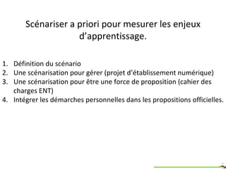 Scénariser a priori pour mesurer les enjeux d’apprentissage. Définition du scénario Une scénarisation pour gérer (projet d’établissement numérique) Une scénarisation pour être une force de proposition (cahier des charges ENT) Intégrer les démarches personnelles dans les propositions officielles. 