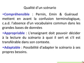 Qualités d’un scénario Compréhensible  : Pernin, Emin & Guéraud  mettent en avant la confusion terminologique, c.a.d. l'absence d'un vocabulaire commun dans les grandes bases de données  Appropriable  : L'acteur doit pouvoir décider à la lecture du scénario à quoi il sert et s'il est transférable dans son contexte.  Adaptable   : Possibilité d'adapter le scénario à ses propres besoins.  
