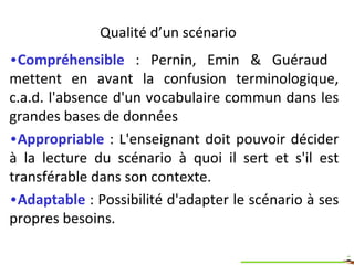 Qualités d’un scénario <ul><li>Compréhensible  : Pernin, Emin & Guéraud  mettent en avant la confusion terminologique, c.a...