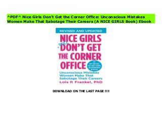 DOWNLOAD ON THE LAST PAGE !!!!
[#Download%] (Free Download) Nice Girls Don't Get the Corner Office: Unconscious Mistakes Women Make That Sabotage Their Careers (A NICE GIRLS Book) books The New York Times bestseller, which has become a must-have for women in business, is now revised and updated in celebration of its 10th anniversary.Internationally recognized executive coach Dr. Lois P. Frankel teacher women how to eliminate unconscious mistakes that could be holding them back, and gives invaluable coaching tips that can easily be incorporated into social and business skills. The results are career opportunities women never thought possible and the power and know-how to occupy the corner office! Stop making nice girl mistakes such as: -Mistake #13: Avoiding office politics-Mistake #21: Multi-tasking-Mistake #54: Failure to negotiate-Mistake #82: Asking permission-Mistake #100: Smiling inappropriately. These and other behaviors are why NICE GIRLS DON'T GET THE CORNER OFFICE.
^PDF^ Nice Girls Don't Get the Corner Office: Unconscious Mistakes
Women Make That Sabotage Their Careers (A NICE GIRLS Book) Ebook
 