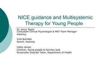 NICE guidance and Multisystemic Therapy for Young People  Dr. Jenny Taylor Consultant Clinical Psychologist & MST Team Manager Hackney  Vina Bramble  Parent, Hackney Cathy James Children, Young people & Families lead Personality Disorder Team, Department of Health 