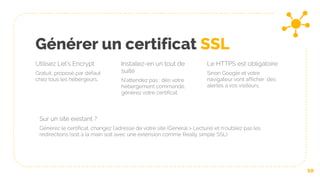 Générer un certificat SSL
Utilisez Let’s Encrypt
Gratuit, proposé par défaut
chez tous les hébergeurs.
Installez-en un tout de
suite
N’attendez pas : dès votre
hébergement commandé,
générez votre certificat.
Le HTTPS est obligatoire
Sinon Google et votre
navigateur vont afficher des
alertes à vos visiteurs.
10
Sur un site existant ?
Générez le certificat, changez l’adresse de votre site (Général > Lecture) et n’oubliez pas les
redirections (soit à la main soit avec une extension comme Really simple SSL)
 