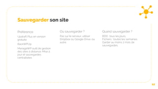 Sauvegarder son site
Préférence
Updraft Plus en version
gratuite
BackWPUp
ManageWP outil de gestion
des sites à distance. Mise à
jour et sauvegardes
centralisées
Où sauvegarder ?
Pas sur le serveur, utiliser
Dropbox ou Google Drive, ou
autre.
Quand sauvegarder ?
BDD : tous les jours,
Fichiers : toutes les semaines
Garder au moins 2 mois de
sauvegardes.
12
 