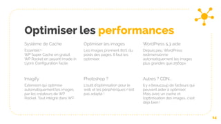 Optimiser les performances
Système de Cache
Essentiel !
WP Super Cache en gratuit
WP Rocket en payant (made in
Lyon). Configuration facile.
Optimiser les images
Les images prennent 80% du
poids des pages. Il faut les
optimiser.
WordPress 5.3 aide
Depuis peu, WordPress
redimensionne
automatiquement les images
plus grandes que 2560px.
14
Imagify
Extension qui optimise
automatiquement les images,
par les créateurs de WP
Rocket. Tout intégré dans WP
Photoshop ?
L’outil d’optimisation pour le
web et les périphériques n’est
pas adapté !
Autres ? CDN...
Il y a beaucoup de facteurs qui
peuvent aider à optimiser.
Mais avec un cache et
l’optimisation des images, c’est
déjà bien !
 