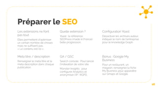 Préparer le SEO
Les extensions ne font
pas tout
Elles permettent d’optimiser
un certain nombre de choses
mais ne suffisent pas.
« Le contenu est roi ».
Quelle extension ?
Yoast : la référence
SEOPress (made in France) :
belle progression.
Configuration Yoast
Désactiver les archives auteur,
indiquer le nom de l’entreprise
pour le knowledge Graph.
16
Meta titre / description
Renseigner le meta titre et la
meta description dans chaque
publication.
GA / GSC
Search console : Pour lancer
l’indexation de votre site
Monster Insights : pour
configurer Analytics et
anonymiser l’IP : RGPD.
Bonus : Google My
Business
Pour un restaurant, un
magasin, renseignez la fiche
My Business pour apparaître
sur Gmaps et Google.
 