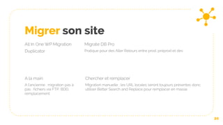Migrer son site
All In One WP Migration
Duplicator
Migrate DB Pro
Pratique pour des Aller Retours entre prod, préprod et dev
A la main
A l’ancienne : migration pas à
pas : fichiers via FTP, BDD,
remplacement
20
Chercher et remplacer
Migration manuelle : les URL locales seront toujours présentes donc
utiliser Better Search and Replace pour remplacer en masse
 