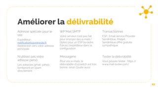 Améliorer la délivrabilité
Adresse spéciale pour le
site
Expéditeur :
notifications@votresite.fr
Redirection vers votre adresse
principale
WP Mail SMTP
Votre serveur n’est pas fait
pour envoyer des e-mails !
Optez pour un ESP ou autre.
Forcez l’expéditeur dans la
configuration
Transactionnel
ESP : Email service Provider :
Sendinblue, Mailjet…
Sendinblue offre gratuite
sympathique
22
N’utilisez pas votre
adresse perso
Les adresses gmail, yahoo,
tomberont en spam
directement
Messagerie
Pour vos e-mails, la
délivrabilité d’o2switch est très
bonne, sinon Gsuite aussi
Tester la délivrabilité
Vous pouvez tester : https://
www.mail-tester.com/
 