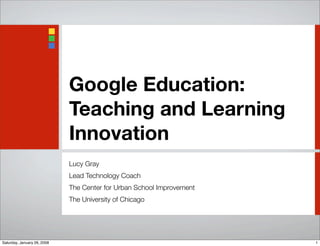 Google Education:
                             Teaching and Learning
                             Innovation
                             Lucy Gray
                             Lead Technology Coach
                             The Center for Urban School Improvement
                             The University of Chicago




Saturday, January 26, 2008                                             1