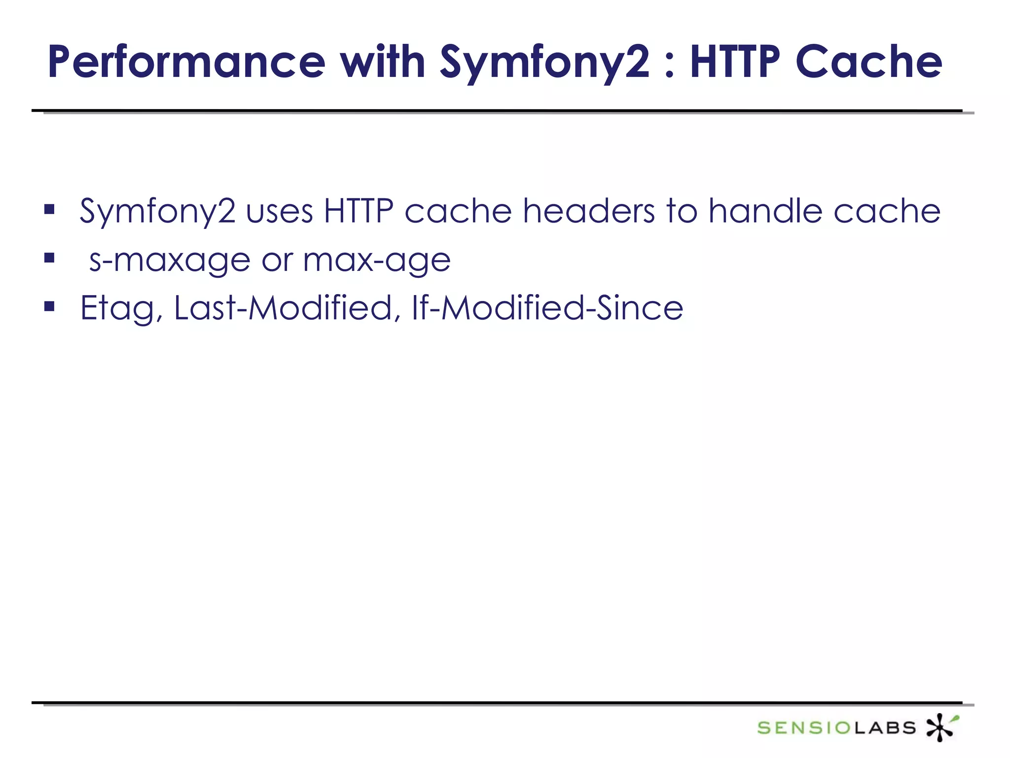 Performance with Symfony2 : HTTP Cache Symfony2 uses HTTP cache headers to handle cache s-maxage or max-age Etag, Last-Modified, If-Modified-Since http://tools.ietf.org/html/draft-ietf-httpbis-p6-cache-12 