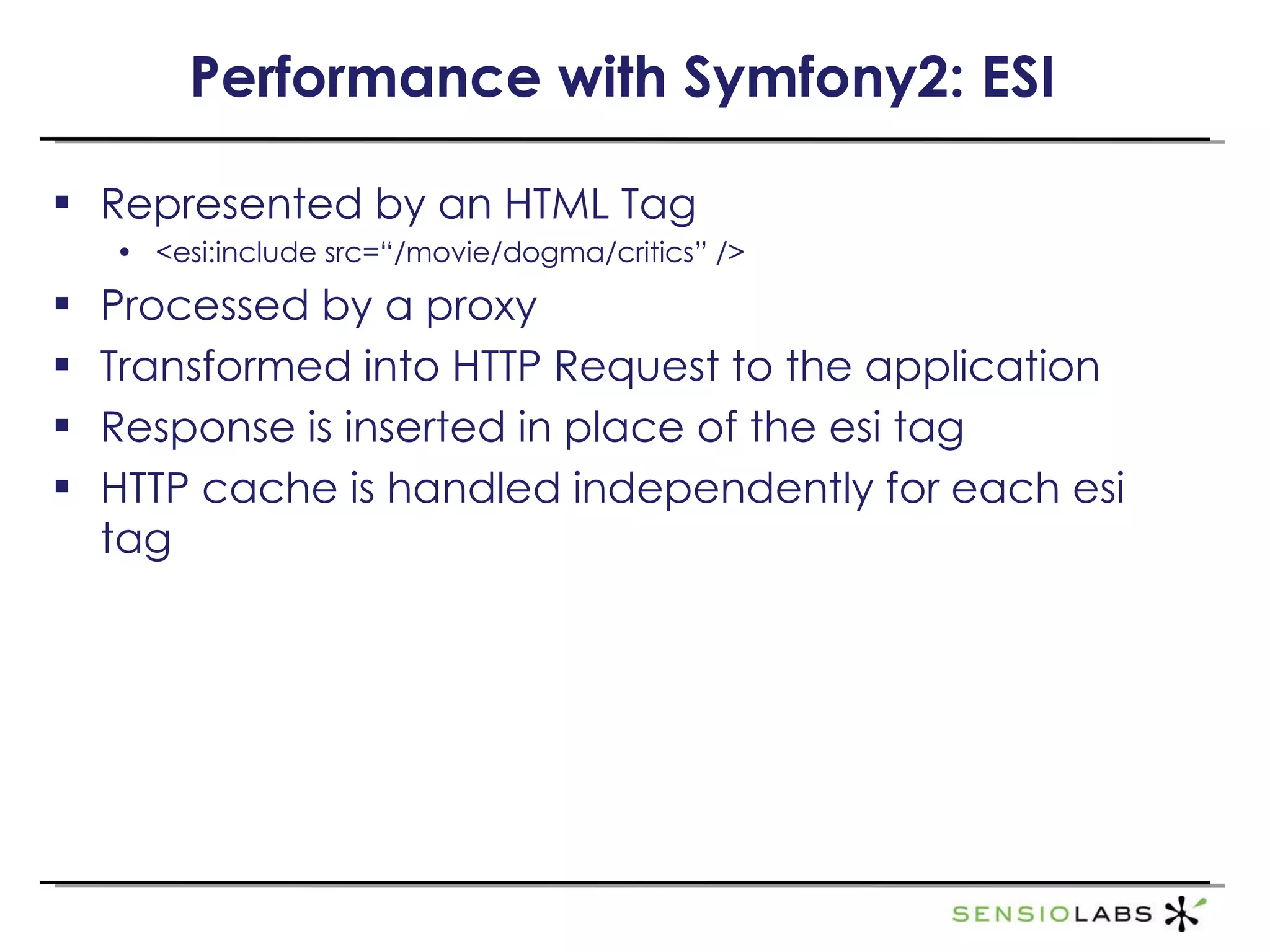 Performance with Symfony2: ESI Represented by an HTML Tag <esi:include src=“/movie/dogma/critics” /> Processed by a proxy Transformed into HTTP Request to the application Response is inserted in place of the esi tag HTTP cache is handled independently for each esi tag 