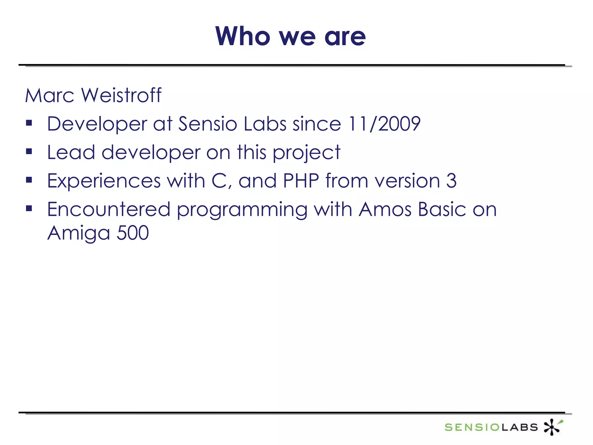 Who we are Marc Weistroff Developer at Sensio Labs since 11/2009 Lead developer on this project Experiences with C, and PHP from version 3 Encountered programming with Amos Basic on Amiga 500 