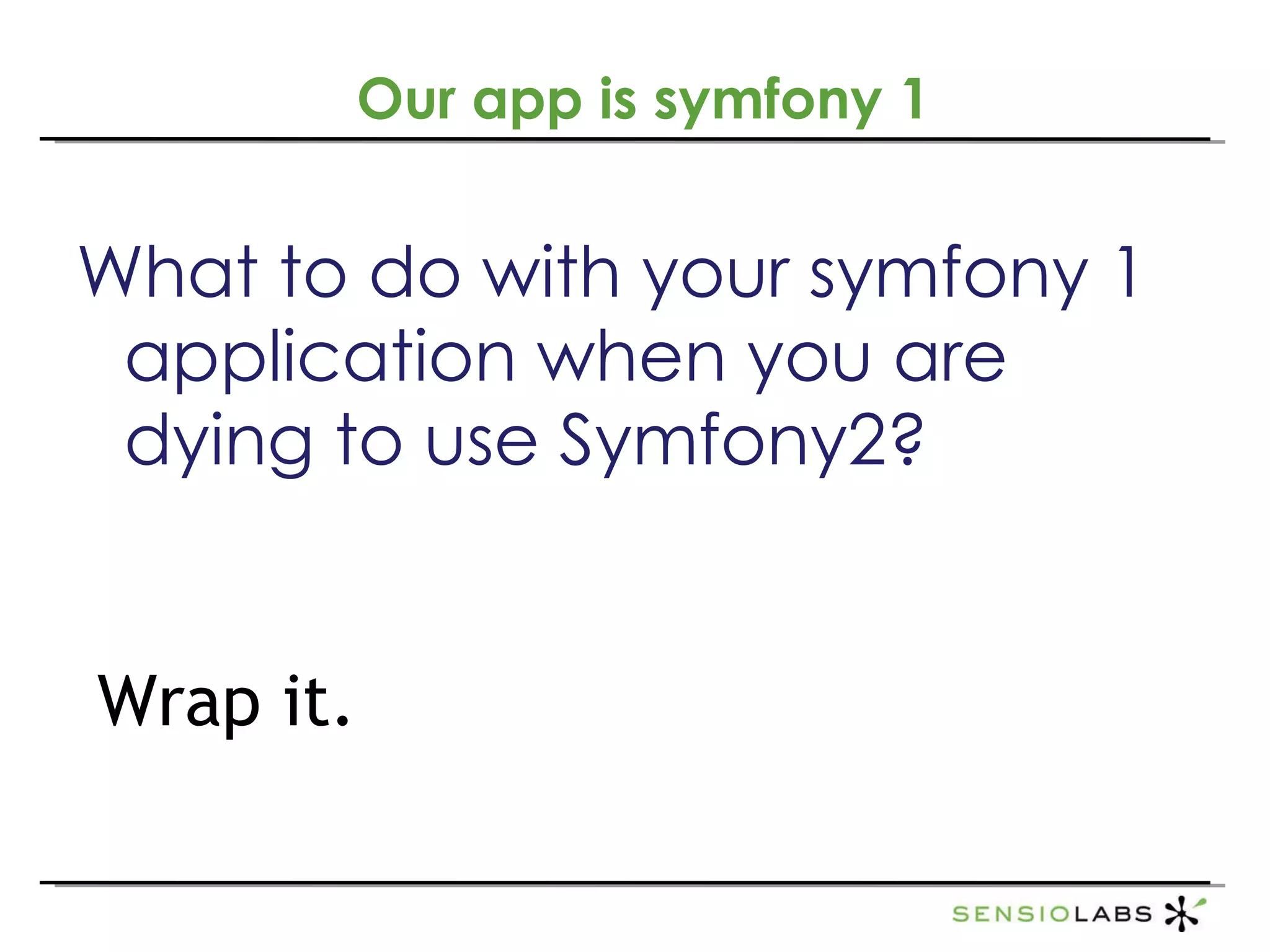 What to do with your symfony 1 application when you are dying to use Symfony2?  Wrap it. Our app is symfony 1 