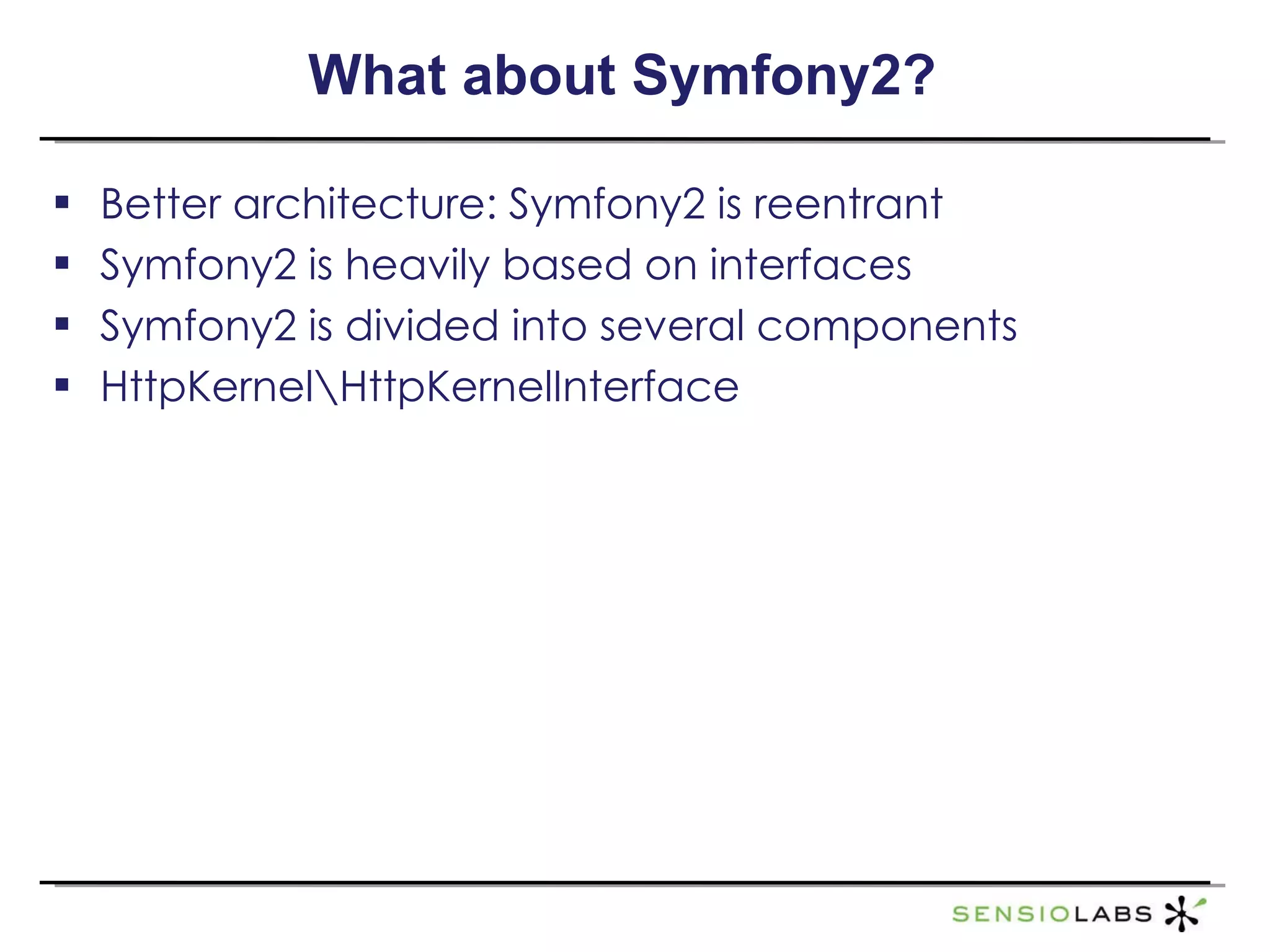 What about Symfony2? Better architecture: Symfony2 is reentrant Symfony2 is heavily based on interfaces Symfony2 is divided into several components HttpKernel\HttpKernelInterface 