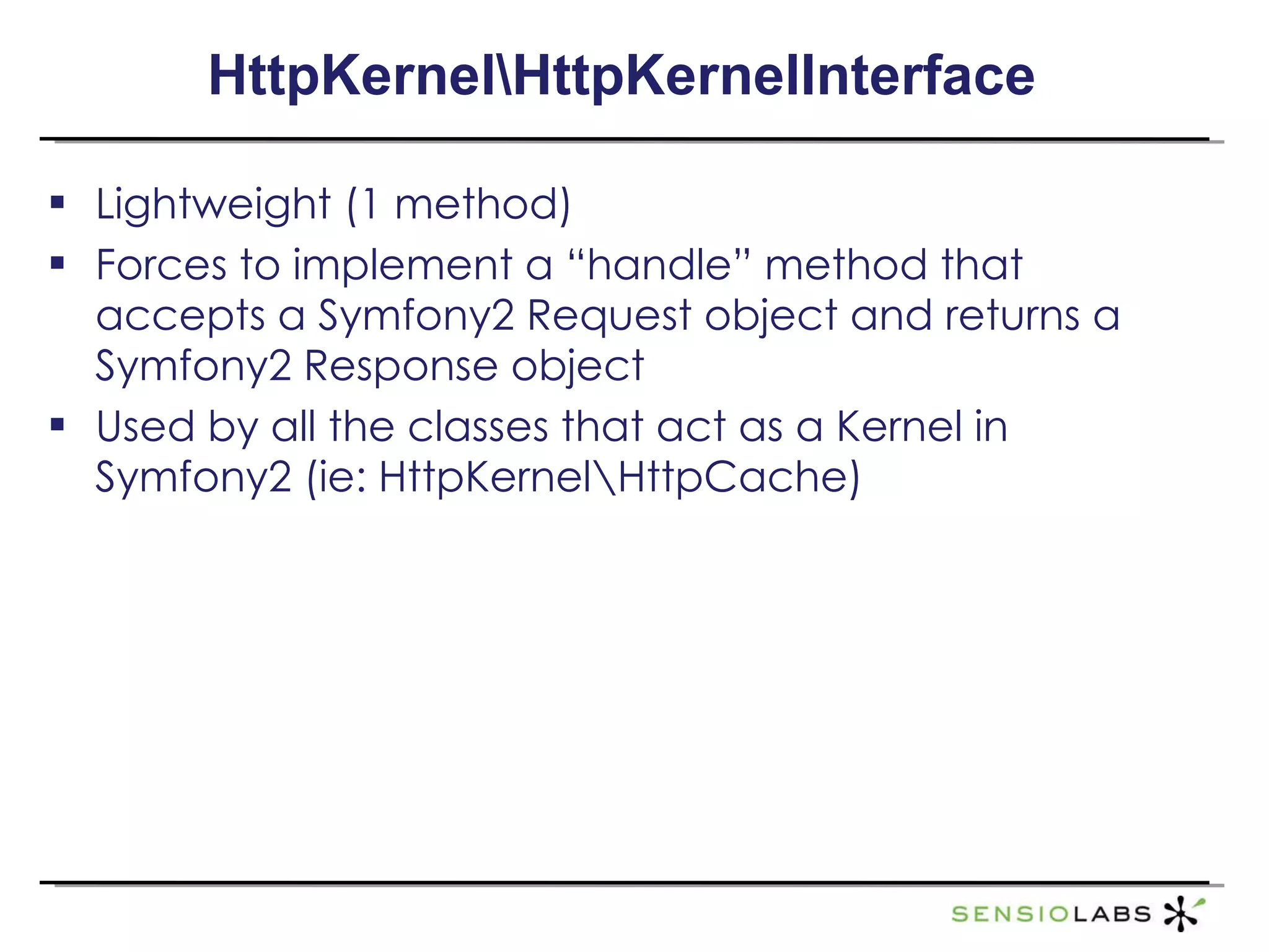 HttpKernel\HttpKernelInterface Lightweight (1 method) Forces to implement a “handle” method that accepts a Symfony2 Request object and returns a Symfony2 Response object Used by all the classes that act as a Kernel in Symfony2 (ie: HttpKernel\HttpCache) 