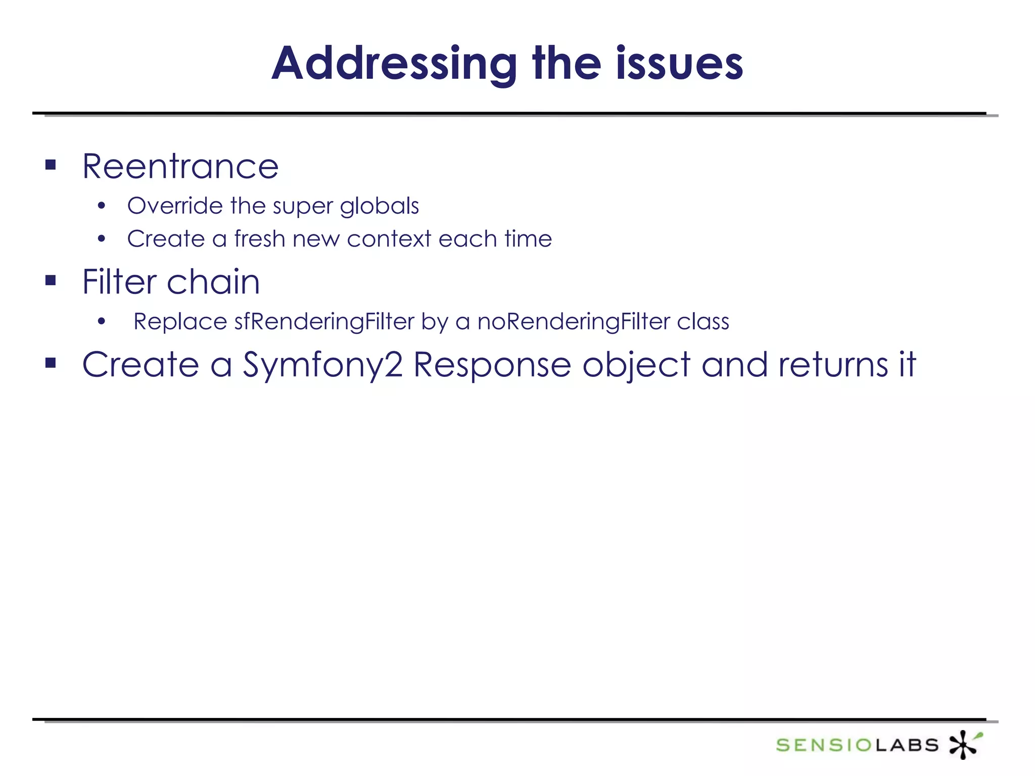 Addressing the issues Reentrance Override the super globals Create a fresh new context each time Filter chain Replace sfRenderingFilter by a noRenderingFilter class Create a Symfony2 Response object and returns it 