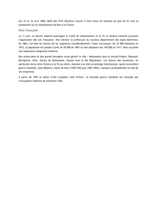 Les 15 et 16 avril 1860, 6810 des 7912 électeurs inscrits à Nice (tous les hommes de plus de 21 ans) se
prononcent sur le rattachement de Nice à la France.
Nice française
Le 11 juin, un décret impérial promulgue le traité de rattachement et le 12 un senatus consulte proclame
l’application des lois françaises. Nice devient la préfecture du nouveau département des Alpes Maritimes.
En 1864, l’arrivée du chemin de fer augmente considérablement l’essor touristique. De 23 000 habitants en
1815, la population est passée à près de 50 000 en 1861 et elle dépassera les 140 000 en 1911. Nice accueille
une importante émigration italienne.
Des aristocrates et des grands bourgeois niçois gèrent la ville : Malausséna sous le second Empire, Raynaud,
Borriglione, Gilly, Alziary de Malaussène, Sauvan sous la IIIe République. Les séjours des souverains, en
particulier de la reine Victoria à la fin du siècle, donnent à la ville un prestige international. Après la première
guerre mondiale, Jean Médecin, maire de Nice (1928-1943 puis 1947-1965), marquera profondément la ville de
son empreinte.
À partir de 1925 la saison d’été complète celle d’hiver. La seconde guerre mondiale est marquée par
l’occupation italienne de novembre 1942.
 