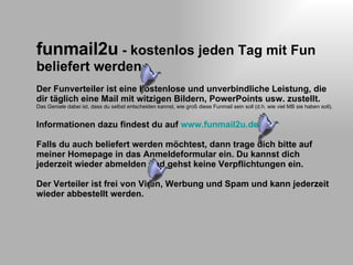 funmail2u - kostenlos jeden Tag mit Fun beliefert werden Der Funverteiler ist eine kostenlose und unverbindliche Leistung, die dir täglich eine Mail mit witzigen Bildern, PowerPoints usw. zustellt. Das Geniale dabei ist, dass du selbst entscheiden kannst, wie groß diese Funmail sein soll (d.h. wie viel MB sie haben soll). Informationen dazu findest du auf www.funmail2u.de Falls du auch beliefert werden möchtest, dann trage dich bitte auf meiner Homepage in das Anmeldeformular ein. Du kannst dich jederzeit wieder abmelden und gehst keine Verpflichtungen ein. Der Verteiler ist frei von Viren, Werbung und Spam und kann jederzeit wieder abbestellt werden.