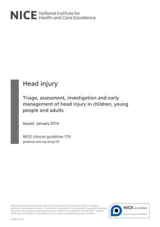 Head injury
Triage, assessment, investigation and early
management of head injury in children, young
people and adults
Issued: January 2014
NICE clinical guideline 176
guidance.nice.org.uk/cg176
NICE has accredited the process used by the Centre for Clinical Practice at NICE to produce
guidelines. Accreditation is valid for 5 years from September 2009 and applies to guidelines produced
since April 2007 using the processes described in NICE's 'The guidelines manual' (2007, updated
2009). More information on accreditation can be viewed at www.nice.org.uk/accreditation
© NICE 2014
 