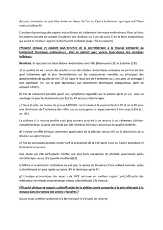 Aucune conclusion ne peut être émise en faveur de l’un ou l’autre traitement, quel que soit l’item
retenu (tableau II).
L’analyse économique des experts est en faveur du traitement thermique endoveineux. Pour ce faire,
les experts ont pris en compte l’incidence des récidives sur 5 ans de suivi. C’est le laser endoveineux
qui aurait le meilleur rapport coût/efficacité probable (page 156 du rapport).
Efficacité clinique et rapport coût/bénéfice de la sclérothérapie à la mousse comparée au
traitement thermique endoveineux chez le patient avec varices tronculaires des membres
inférieurs.
Résultats. Ils reposent sur deux études randomisées contrôlés (Rasmussen (22) et Lattimer (23)).
a/ La qualité de vie : aucun des résultats issus des études randomisées analysées ne permet de dire
quel traitement agit le plus favorablement sur les composantes mentales ou physiques des
questionnaires de qualité de vie ( SF-36 ) que le recul soit de 4 semaines ou 1 ans avec un avantage (
non significatif (ns) sur le plan statistique) aux traitements thermiques endoveineux. Idem en
utilisant l’AVVQ.
b/ Pas de conclusion possible quant aux symptômes rapportés par le patient après un an, avec un
avantage ns pour les traitements par LEV ou RF versus sclérothérapie.
c/ Deux études- de niveau de preuve MODERE- reconnaissent la supériorité du LEV et de la RF pour
une diminution de l’incidence des reflux sus ou sous genou à respectivement 3 semaines (LEV) et 1
an (RF).
La sclérose à la mousse semble aussi plus souvent associée à un recours à un traitement ultérieur
complémentaire, d’après une étude sur 100 membres inférieurs, reconnue de qualité modérée.
d/ Il existe un effet clinique clairement appréciable de la sclérose versus LEV sur la diminution de la
douleur au septième jour.
e/ Pas de conclusion possible concernant la prévalence de la TVP après l’une ou l’autre procédure ni
les lésions nerveuses.
Une étude sur 288 participants montre une plus forte prévalence de phlébite superficielle après
slérothérapie versus LEV (qualité modérée)(22).
f/ Même si la validation statistique ne suit pas, la reprise du travail ou d’une activité normale après
sclérothérapie est plus rapide qu’après LEV et identique après RF.
g/ L’analyse économique des experts de NICE retrouve un meilleur rapport coût/efficacité des
méthodes thermiques endoveineuses versus sclérothérapie à la mousse.
Efficacité clinique et rapport coût/efficacité de la phlébectomie comparée à la sclérothérapie à la
mousse dans les varices des veines tributaires ?
Aucun essai contrôlé randomisé n’a été retrouvé ni d’études de cohorte.
 