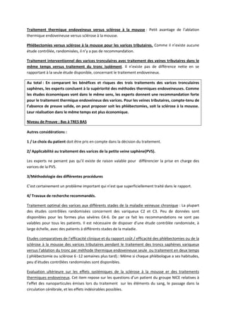 Traitement thermique endoveineux versus sclérose à la mousse : Petit avantage de l’ablation
thermique endoveineuse versus sclérose à la mousse.
Phlébectomies versus sclérose à la mousse pour les varices tributaires. Comme il n’existe aucune
étude contrôlée, randomisées, il n’y a pas de recommandation.
Traitement interventionnel des varices tronculaires avec traitement des veines tributaires dans le
même temps versus traitement du tronc isolément. Il n’existe pas de différence nette en se
rapportant à la seule étude disponible, concernant le traitement endoveineux.
Au total : En comparant les bénéfices et risques des trois traitements des varices tronculaires
saphènes, les experts concluent à la supériorité des méthodes thermiques endoveineuses. Comme
les études économiques vont dans le même sens, les experts donnent une recommandation forte
pour le traitement thermique endoveineux des varices. Pour les veines tributaires, compte-tenu de
l’absence de preuve solide, on peut proposer soit les phlébectomies, soit la sclérose à la mousse.
Leur réalisation dans le même temps est plus économique.
Niveau de Preuve : Bas à TRES BAS
Autres considérations :
1 / Le choix du patient doit être pris en compte dans la décision du traitement.
2/ Applicabilité au traitement des varices de la petite veine saphène(PVS).
Les experts ne pensent pas qu’il existe de raison valable pour différencier la prise en charge des
varices de la PVS.
3/Méthodologie des différentes procédures
C’est certainement un problème important qui n’est que superficiellement traité dans le rapport.
4/ Travaux de recherche recommandés.
Traitement optimal des varices aux différents stades de la maladie veineuse chronique : La plupart
des études contrôlées randomisées concernent des variqueux C2 et C3. Peu de données sont
disponibles pour les formes plus sévères C4-6. De par ce fait les recommandations ne sont pas
valables pour tous les patients. Il est nécessaire de disposer d’une étude contrôlée randomisée, à
large échelle, avec des patients à différents stades de la maladie.
Etudes comparatives de l’efficacité clinique et du rapport coût / efficacité des phlébectomies ou de la
sclérose à la mousse des varices tributaires pendant le traitement des troncs saphènes variqueux
versus l’ablation du tronc par méthode thermique endoveineuse seule ou traitement en deux temps
( phlébectomie ou sclérose 6 -12 semaines plus tard).: Même si chaque phlébologue a ses habitudes,
peu d’études contrôlées randomisées sont disponibles.
Evaluation ultérieure sur les effets systémiques de la sclérose à la mousse er des traitements
thermiques endoveineux. Cet item repose sur les questions d’un patient du groupe NICE relatives à
l’effet des nanoparticules émises lors du traitement sur les éléments du sang, le passage dans la
circulation cérébrale, et les effets indésirables possibles.
 