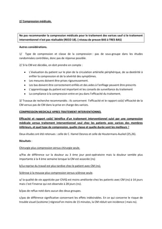 2/ Compression médicale.
Ne pas recommander la compression médicale pour le traitement des varices sauf si le traitement
interventionnel n’est pas réalisable (RECO 18). ( niveau de preuve BAS à TRES BAS)
Autres considérations.
1/ Type de compression et classe de la compression : pas de sous-groupe dans les études
randomisées contrôlées, donc pas de réponse possible.
2/ Si la CM est décidée, on doit prendre en compte :
L’évaluation du patient sur le plan de la circulation artérielle périphérique, de sa dextérité à
enfiler la compression et de la sévérité des symptômes.
Les mesures doivent être prises rigoureusement.
Les bas doivent être correctement enfilés et des aides à l’enfilage peuvent être prescrits
L’apprentissage du patient est important et les conseils de surveillance du traitement
La compliance à la compression entre en jeu dans l’efficacité du traitement.
3/ Travaux de recherche recommandés : ils concernent l’efficacité et le rapport coût/ efficacité de la
CM versus pas de CM dans la prise en charge des varices.
COMPRESSION MEDICALE APRES TRAITEMENT INTERVENTIONNEL
Efficacité et rapport coût/ bénéfice d’un traitement interventionnel suivi par une compression
médicale versus traitement interventionnel seul chez les patients avec varices des membres
inférieurs, et quel type de compression, quelle classe et quelle durée sont les meilleurs ?
Deux études ont été retenues : celle de C. Hamel Desnos et celle de Houtermans-Auckel (25,26).
Résultats :
Chirurgie plus compression versus chirurgie seule.
a/Pas de différence sur la douleur au 3 ème jour post-opératoire mais la douleur semble plus
importante à la 4 ème semaine lorsque la CM est associée (ns)
b/La reprise du travail est plus tardive chez le patient avec CM (ns).
Sclérose à la mousse plus compression versus sclérose seule.
a/ la qualité de vie appréciée par CIVIQ est moins améliorée chez les patients avec CM (ns) à 14 jours
mais c’est l’inverse qui est observée à 28 jours (ns).
b/pas de reflux noté dans aucun des deux groupes.
c/pas de différence significative concernant les effets indésirables. En ce qui concerne le risque de
trouble visuel (scotome ) régressif en moins de 15 minutes, la CM réduit son incidence ( mais ns).
 