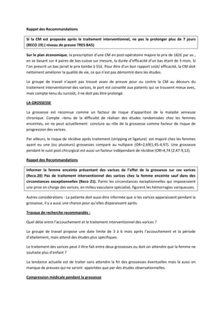 Rappel des Recommandations
Si la CM est proposée après le traitement interventionnel, ne pas la prolonger plus de 7 jours
(RECO 19) ( niveau de preuve TRES BAS)
Sur le plan économique, la prescription d’une CM en post-opératoire majore le prix de 182₤ par an ,
en se basant sur 4 paires de bas-cuisse sur mesure, la durée d’efficacité d’un bas étant de 3 mois. Si
l’on prescrit un bas jarret le prix tombe à 55₤. Pour être d’un bon rapport coût/ efficacité, la CM doit
nettement améliorer la qualité de vie, ce qui n’est pas démontré dans les études.
Le groupe de travail n’ayant pas trouvé assez de preuve pour ou contre la CM au décours du
traitement interventionnel des varices, le port est conseillé aux patients qui se trouvent mieux avec,
mais compte-tenu du surcoût, il ne doit pas être prolongé.
LA GROSSESSE
La grossesse est reconnue comme un facteur de risque d’apparition de la maladie veineuse
chronique. Compte –tenu de la difficulté de réaliser des études randomisées chez les femmes
enceintes, on ne peut actuellement conclure au rôle de la grossesse comme facteur de risque de
progression des varices.
Par ailleurs, le risque de récidive après traitement (stripping et ligature) est majoré chez les femmes
ayant eu une (ou plusieurs) grossesses comparé au nullipare (OR=2,69(1,45-4,97). Une grossesse
pendant le suivi post chirurgical est aussi un facteur indépendant de récidive (OR=4,74 (2,47-9,12).
Rappel des Recommandations
Informer la femme enceinte présentant des varices de l’effet de la grossesse sur ces varices
(Reco.20) Pas de traitement interventionnel des varices chez la femme enceinte sauf dans des
circonstances exceptionnelles (Reco 21). Parmi les circonstances exceptionnelles qui imposeraient
une prise en charge des varices, en milieu vasculaire spécialisé, figurent les hémorragies variqueuses.
Autres considérations : La patiente doit aussi être informée que si les varices apparaissent pendant la
grossesse, il y a aussi une chance pour qu’elles disparaissent après.
Travaux de recherche recommandés :
Quel délai entre l’accouchement et le traitement interventionnel des varices ?
Le groupe de travail propose une date limite de 3 à 6 mois après l’accouchement et la période
d’allaitement, mais attend des études plus spécifiques.
Le traitement des varices peut il être fait entre deux grossesses ou doit-on attendre que la femme ne
souhaite plus d’enfant ?
La tendance actuelle est de traiter sans attendre la fin des grossesses éventuelles mais là aussi on
manque de preuves qui ne seront apportées que par des études observationnelles.
Compression médicale pendant la grossesse
 