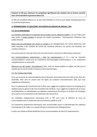 Proposer la CM pour diminuer les symptômes (gonflement des jambes) chez la femme enceinte
avec varices pendant la grossesse (Reco 22)
La CM est considérée efficace sur le plan coût/ bénéfice et c’est la seule option thérapeutique dans
ce contexte de grossesse.
2/ COMMENTAIRES ET QUESTIONS DES EXPERTS DU GROUPE DE TRAVAIL / SFA
2.1 Sur la méthodologie
Les membres participant à la rédaction de ces guides sont-ils objectifs à 100% ? Les pré-requis pour
faire partie à temps complet du groupe des experts permettent théoriquement d’éliminer tout
conflit d’intérêt.
Quels sont les pathologies non prises en compte ? Les télangiectasies, les varices pelviennes sauf
celles associées à des récidives de varices des membres inférieurs, les varices non localisées aux
membres inférieurs.
Les varices chez les moins de 18 ans ont aussi été exclues, comme les malformations veineuses.
Ces recommandations mentionnent – elles les veinotoniques ? Il n’y a pas de nouvelles
recommandations concernant les traitements pharmacologies (veinotoniques,) ni les traitements
complémentaires ou alternatifs.
Retrouve-t-on des études francophones ? Non, seuls les textes publiés en anglais ont été pris en
compte que ce soit les études cliniques ou socio-économiques.
2.2. Sur l’analyse des études
En ce qui concerne les recommandations des traitements interventionnels de la GVS, prises dans leur
ensemble, elles sont en accord avec les lignes de conduite nord-américaines (28), que nous
rappellerons brièvement :
Pour le traitement de l’incontinence de la GVS, nous suggérons la ligature haute et le stripping de la
saphène jusqu’au genou (2 B). Pour le traitent des récidives, nous suggérons la ligature de la crosse,
la phlebectomie, la sclérothérapie ou l’ablation endoveineuse thermique en fonction de l’étiologie,
de la source, de la localisation et de l’extension des varices (2.C)
Les méthodes endoveineuses thermiques (LEV et RF) sont sures et efficaces et nous les
recommandons pour le traitement des incontinences saphènes (1.B)
Les traitements endoveineux thermiques sont recommandés avant la sclérothérapie des saphènes
incontinentes (1.B). Celle-ci a un grade 1B dans le traitement des télangisectasies.
A noter que CHIVA et ASVAL bénéficient d’une recommandation de 2B et 2C respectivement.
 