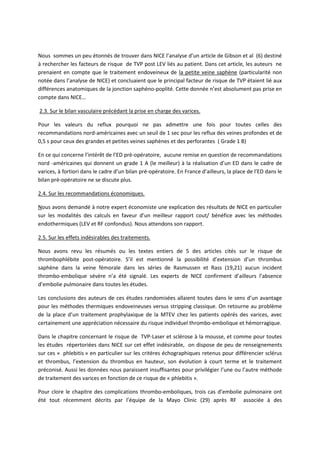 Nous sommes un peu étonnés de trouver dans NICE l’analyse d’un article de Gibson et al (6) destiné
à rechercher les facteurs de risque de TVP post LEV liés au patient. Dans cet article, les auteurs ne
prenaient en compte que le traitement endoveineux de la petite veine saphène (particularité non
notée dans l’analyse de NICE) et concluaient que le principal facteur de risque de TVP étaient lié aux
différences anatomiques de la jonction saphéno-poplité. Cette donnée n’est absolument pas prise en
compte dans NICE…
2.3. Sur le bilan vasculaire précédant la prise en charge des varices.
Pour les valeurs du reflux pourquoi ne pas admettre une fois pour toutes celles des
recommandations nord-américaines avec un seuil de 1 sec pour les reflux des veines profondes et de
0,5 s pour ceux des grandes et petites veines saphènes et des perforantes ( Grade 1 B)
En ce qui concerne l’intérêt de l’ED pré-opératoire, aucune remise en question de recommandations
nord -américaines qui donnent un grade 1 A (le meilleur) à la réalisation d’un ED dans le cadre de
varices, à fortiori dans le cadre d’un bilan pré-opératoire. En France d’ailleurs, la place de l’ED dans le
bilan pré-opératoire ne se discute plus.
2.4. Sur les recommandations économiques.
Nous avons demandé à notre expert économiste une explication des résultats de NICE en particulier
sur les modalités des calculs en faveur d’un meilleur rapport cout/ bénéfice avec les méthodes
endothermiques (LEV et RF confondus). Nous attendons son rapport.
2.5. Sur les effets indésirables des traitements.
Nous avons revu les résumés ou les textes entiers de 5 des articles cités sur le risque de
thrombophlébite post-opératoire. S’il est mentionné la possibilité d’extension d’un thrombus
saphène dans la veine fémorale dans les séries de Rasmussen et Rass (19,21) aucun incident
thrombo-embolique sévère n’a été signalé. Les experts de NICE confirment d’ailleurs l’absence
d’embolie pulmonaire dans toutes les études.
Les conclusions des auteurs de ces études randomisées allaient toutes dans le sens d’un avantage
pour les méthodes thermiques endoveineuses versus stripping classique. On retourne au problème
de la place d’un traitement prophylaxique de la MTEV chez les patients opérés des varices, avec
certainement une appréciation nécessaire du risque individuel thrombo-embolique et hémorragique.
Dans le chapitre concernant le risque de TVP-Laser et sclérose à la mousse, et comme pour toutes
les études répertoriées dans NICE sur cet effet indésirable, on dispose de peu de renseignements
sur ces « phlebitis » en particulier sur les critères échographiques retenus pour différencier sclérus
et thrombus, l’extension du thrombus en hauteur, son évolution à court terme et le traitement
préconisé. Aussi les données nous paraissent insuffisantes pour privilégier l’une ou l’autre méthode
de traitement des varices en fonction de ce risque de « phlebitis ».
Pour clore le chapitre des complications thrombo-emboliques, trois cas d’embolie pulmonaire ont
été tout récemment décrits par l’équipe de la Mayo Clinic (29) après RF associée à des
 