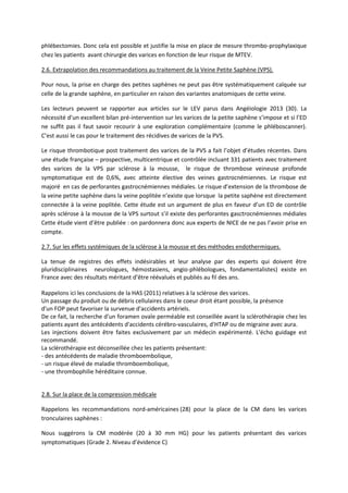 phlébectomies. Donc cela est possible et justifie la mise en place de mesure thrombo-prophylaxique
chez les patients avant chirurgie des varices en fonction de leur risque de MTEV.
2.6. Extrapolation des recommandations au traitement de la Veine Petite Saphène (VPS).
Pour nous, la prise en charge des petites saphènes ne peut pas être systématiquement calquée sur
celle de la grande saphène, en particulier en raison des variantes anatomiques de cette veine.
Les lecteurs peuvent se rapporter aux articles sur le LEV parus dans Angéiologie 2013 (30). La
nécessité d’un excellent bilan pré-intervention sur les varices de la petite saphène s’impose et si l’ED
ne suffit pas il faut savoir recourir à une exploration complémentaire (comme le phléboscanner).
C’est aussi le cas pour le traitement des récidives de varices de la PVS.
Le risque thrombotique post traitement des varices de la PVS a fait l’objet d’études récentes. Dans
une étude française – prospective, multicentrique et contrôlée incluant 331 patients avec traitement
des varices de la VPS par sclérose à la mousse, le risque de thrombose veineuse profonde
symptomatique est de 0,6%, avec atteinte élective des veines gastrocnémiennes. Le risque est
majoré en cas de perforantes gastrocnémiennes médiales. Le risque d’extension de la thrombose de
la veine petite saphène dans la veine poplitée n’existe que lorsque la petite saphène est directement
connectée à la veine poplitée. Cette étude est un argument de plus en faveur d’un ED de contrôle
après sclérose à la mousse de la VPS surtout s’il existe des perforantes gasctrocnémiennes médiales
Cette étude vient d’être publiée : on pardonnera donc aux experts de NICE de ne pas l’avoir prise en
compte.
2.7. Sur les effets systémiques de la sclérose à la mousse et des méthodes endothermiques.
La tenue de registres des effets indésirables et leur analyse par des experts qui doivent être
pluridisciplinaires neurologues, hémostasiens, angio-phlébologues, fondamentalistes) existe en
France avec des résultats méritant d’être réévalués et publiés au fil des ans.
Rappelons ici les conclusions de la HAS (2011) relatives à la sclérose des varices.
Un passage du produit ou de débris cellulaires dans le coeur droit étant possible, la présence
d'un FOP peut favoriser la survenue d'accidents artériels.
De ce fait, la recherche d'un foramen ovale perméable est conseillée avant la sclérothérapie chez les
patients ayant des antécédents d'accidents cérébro-vasculaires, d'HTAP ou de migraine avec aura.
Les injections doivent être faites exclusivement par un médecin expérimenté. L'écho guidage est
recommandé.
La sclérothérapie est déconseillée chez les patients présentant:
- des antécédents de maladie thromboembolique,
- un risque élevé de maladie thromboembolique,
- une thrombophilie héréditaire connue.
2.8. Sur la place de la compression médicale
Rappelons les recommandations nord-américaines (28) pour la place de la CM dans les varices
tronculaires saphènes :
Nous suggérons la CM modérée (20 à 30 mm HG) pour les patients présentant des varices
symptomatiques (Grade 2. Niveau d’évidence C)
 