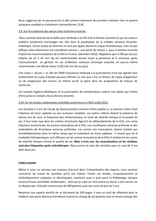Nous suggérons de ne pas prescrire la CM comme traitement de première intention chez le patient
variqueux candidat au traitement interventionnel (1.B)
2.9. Sur le traitement des varices chez la femme enceinte.
Nous sommes étonnés de la faible part attribuée à la CM chez la femme enceinte et que les auteurs
oublient totalement d’envisager son rôle dans la prophylaxie de la maladie veineuse thrombo-
embolique. Certes toutes les femmes ne sont pas égales devant le risque thrombotique, mais ne pas
diffuser cette information est considérée comme « une perte de chance « pour la femme enceinte
d’après les recommandations de la HAS en France décembre 2010). Rappelons que la CM par bas (ou
collants de 15 à 20 mm Hg est recommandée durant toute la grossesse et 6 semaines après
l’accouchement en général. En cas d’affection veineuse chronique associée, on pourra même
recommander une CM de classe 3 (20 à 36 mm HG ou plus).
Une autre « lacune « le rôle de l’AMP (assistance médicale à la procréation) n’est pas signalé mais
évidemment on a peu d’études pouvant affirmer ou non que c’est un facteur de risque d’apparition
ou de progression des varices…Ce thème aurait sa place dans les propositions de travaux de
recherche.
Les conseils hygiéno-diététiques et la prescription de veinotoniques restent une option qui mérite
d’être prise en compte chez la femme enceinte.
2.10. Sur les études randomisées contrôlées postérieures à NICE Juillet 2013.
Les résultats à 3 ans de l’étude de Rasmussen(22) viennent d’être publiés (). Le premier critère était
l’absence de tronc saphène ou son occlusion complète. Les autres critères étaient la présence de
varices lors du suivi, la fréquence des réinterventions, le score de sévérité clinique et la qualité de
vie. Il faut noter que dans les critères d’exclusion figurent les dédoublements de la GVS, une veine
tributaire incontinente, les varices tronculaires de la PVS, une insuffisance veineuse profonde et des
antécédents de thrombose veineuse profondes. Les varices non tronculaires étaient traitées par
miniphlebectomies dans le même temps que le traitement du tronc saphène. Il ressort que les 4
modalités thérapeutiques sont efficaces sur les varices tronculaires de la GVS et améliorent les scores
de sévérité clinique comme la qualité de vie. Mais à trois ans, les recanalisations et les récidives
sont plus fréquentes après sclérothérapie. Nous aurons la suite des résultats avec un suivi de 5 ans
dans deux ans..
CONCLUSIONS
Même si nous ne sommes pas toujours d’accord dans l’interprétation des experts, nous sommes
conscients du travail de synthèse qu’ils ont réalisé. Toutes ces études, scrupuleusement et
méthodiquement analysées et décortiquées, montrent aussi à quel point la Phlébologie manque
encore d’essais contrôlées randomisées ; alors qu’un sujet sur trois (voire sur deux) a des varices, on
ne dispose pas d’études incluant plus de 500 patients avec des suivis de plus de 3 ans.
Revenons aux aspects positifs de ce document de 250 pages. Il sera un outil de référence pour le
médecin vasculaire désireux d’améliorer la prise en charge de ces patients tout en tenant compte des
 