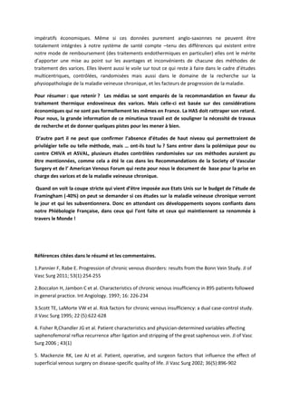 impératifs économiques. Même si ces données purement anglo-saxonnes ne peuvent être
totalement intégrées à notre système de santé compte –tenu des différences qui existent entre
notre mode de remboursement (des traitements endothermiques en particulier) elles ont le mérite
d’apporter une mise au point sur les avantages et inconvénients de chacune des méthodes de
traitement des varices. Elles lèvent aussi le voile sur tout ce qui reste à faire dans le cadre d’études
multicentriques, contrôlées, randomisées mais aussi dans le domaine de la recherche sur la
physiopathologie de la maladie veineuse chronique, et les facteurs de progression de la maladie.
Pour résumer : que retenir ? Les médias se sont emparés de la recommandation en faveur du
traitement thermique endoveineux des varices. Mais celle-ci est basée sur des considérations
économiques qui ne sont pas formellement les mêmes en France. La HAS doit rattraper son retard.
Pour nous, la grande information de ce minutieux travail est de souligner la nécessité de travaux
de recherche et de donner quelques pistes pour les mener à bien.
D’autre part il ne peut que confirmer l’absence d’études de haut niveau qui permettraient de
privilégier telle ou telle méthode, mais … ont-ils tout lu ? Sans entrer dans la polémique pour ou
contre CHIVA et ASVAL, plusieurs études contrôlées randomisées sur ces méthodes auraient pu
être mentionnées, comme cela a été le cas dans les Recommandations de la Society of Vascular
Surgery et de l’ American Venous Forum qui reste pour nous le document de base pour la prise en
charge des varices et de la maladie veineuse chronique.
Quand on voit la coupe stricte qui vient d’être imposée aux Etats Unis sur le budget de l’étude de
Framingham (-40%) on peut se demander si ces études sur la maladie veineuse chronique verront
le jour et qui les subventionnera. Donc en attendant ces développements soyons confiants dans
notre Phlébologie Française, dans ceux qui l’ont faite et ceux qui maintiennent sa renommée à
travers le Monde !
Références citées dans le résumé et les commentaires.
1.Pannier F, Rabe E. Progression of chronic venous disorders: results from the Bonn Vein Study. Jl of
Vasc Surg 2011; 53(1):254-255
2.Boccalon H, Jambon C et al. Characteristics of chronic venous insufficiency in 895 patients followed
in general practice. Int Angiology. 1997; 16: 226-234
3.Scott TE, LaMorte VW et al. Risk factors for chronic venous insufficiency: a dual case-control study.
Jl Vasc Surg 1995; 22 (5):622-628
4. Fisher R,Chandler JG et al. Patient characteristics and physician-determined variables affecting
saphenofemoral reflux recurrence after ligation and stripping of the great saphenous vein. Jl of Vasc
Surg 2006 ; 43(1)
5. Mackenzie RK, Lee AJ et al. Patient, operative, and surgeon factors that influence the effect of
superficial venous surgery on disease-specific quality of life. Jl Vasc Surg 2002; 36(5):896-902
 
