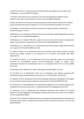 6. Gibson D, Feris B, et al. Endovenous laser treatment of the short saphenous vein: Efficacy and
complications. J Vasc Surg 2007; 45:795-803
7. Gonzales –Zeh, Armisen R et al. Endovenous laser and echo-guided foam ablation in great
saphenous vein reflux: one-year follow-up results. Jl Vas Surg 2008; 48:940-946
8. Myers KA, Jolley D et al. Outcome of ultrasound-guided sclerotherapy for varicose veins: medium
results assessed by ultrasound surveillance. Eur Jl of Vasc and Endovasc Surg 2007 ; 33:116-121
9. Islamoglu F. An alternative treatment for varicose veins: ligation plus foam sclerotherapy.
Dermatol Surg 2011; 37:471-9
10.Blomberg L et al. Randomized clinival trial of routine preoperative dupleximaging before varicose
vein surgery. Br Jl of Surg 2005;92(6):688-694
11.Blomberg L et al. Quality of life after surgery for varicose veins and the impact of preoperative
duplex: results based on a randomized trial. Annals of Vasc SQurg 2006;20(1):30-34
12.Blomberg L et al. Late follow-up of a randomized trial of routine duplex imagine before varicose
vein surgery. Br Jl of Surg 2011;98(8)1112-1116
13. Smith JJ, Brown L et al. Randomised trial of pre operative colour duplex marking in primary
varicose vein surgery: outcome is not improved. Eur Jl of Vascular and Endovasc Surg 2002;
23(4):336-343
14. Michaels JA, Brazier JE et al. Randomized clinical trial comparing surgery with conservative
treatment for uncomplicated varicose veins:cost-effectiveness analysis of surgery versus
conservative treatment for uncomplicated veins in a randomized clinical trial. Br Jl of Surg 2006;
93:175-181
15. Michaels JA et al. REACTIV trial. Health Technology Assessment 2006 ; 10:1-196
16. Carradice D et al. Randomiezd clinical trial of endovenous laser ablation compared with
conventional surgery for great saphenous varicose veins. Br Jl of Surg 2011 ; 98 :501-510
17. Darwood RJ et al. Randomized clinical trial comparing endovenous laszerablation with surgery
for the treatment of primary great saphenous varicose veins. Br Jl Of Surg 2008;95:294-301
18. Helmy EKK et al. Great saphenous vein radiofrequency abalation versus standard stripping in the
management of primary varicose veins- a randomized clinical trial. Angiology 2011;62:49-54
19. Rasmussen LH et al. Randomized trial comparing endovenous laser ablation of the great
saphenous vein with highligation and stripping in patients with varicose veins: short –term resultats.
Jl of Vasc Surg 2007;46:308-15
20. Rautio T et al. Endovenous obliteration versus conventionnal stripping operation in the treatment
of primary varicose veins: a randomized controlled trial with comparison of the costs. Jl of Vasc Surg
200235:958-965
 
