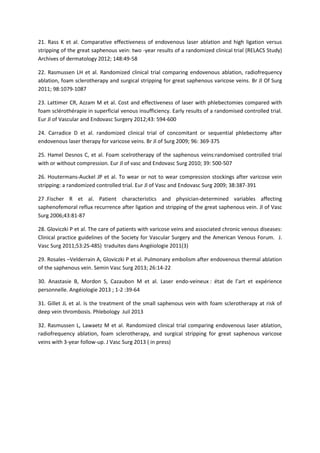 21. Rass K et al. Comparative effectiveness of endovenous laser ablation and high ligation versus
stripping of the great saphenous vein: two -year results of a randomized clinical trial (RELACS Study)
Archives of dermatology 2012; 148:49-58
22. Rasmussen LH et al. Randomized clinical trial comparing endovenous ablation, radiofrequency
ablation, foam sclerotherapy and surgical stripping for great saphenous varicose veins. Br Jl Of Surg
2011; 98:1079-1087
23. Lattimer CR, Azzam M et al. Cost and effectiveness of laser with phlebectomies compared with
foam sclérothérapie in superficial venous insufficiency. Early results of a randomised controlled trial.
Eur Jl of Vascular and Endovasc Surgery 2012;43: 594-600
24. Carradice D et al. randomized clinical trial of concomitant or sequential phlebectomy after
endovenous laser therapy for varicose veins. Br Jl of Surg 2009; 96: 369-375
25. Hamel Desnos C, et al. Foam scelrotherapy of the saphenous veins:randomised controlled trial
with or without compression. Eur Jl of vasc and Endovasc Surg 2010; 39: 500-507
26. Houtermans-Auckel JP et al. To wear or not to wear compression stockings after varicose vein
stripping: a randomized controlled trial. Eur Jl of Vasc and Endovasc Surg 2009; 38:387-391
27 .Fischer R et al. Patient characteristics and physician-determined variables affecting
saphenofemoral reflux recurrence after ligation and stripping of the great saphenous vein. Jl of Vasc
Surg 2006;43:81-87
28. Gloviczki P et al. The care of patients with varicose veins and associated chronic venous diseases:
Clinical practice guidelines of the Society for Vascular Surgery and the American Venous Forum. J.
Vasc Surg 2011;53:2S-48S) traduites dans Angéiologie 2011(3)
29. Rosales –Velderrain A, Gloviczki P et al. Pulmonary embolism after endovenous thermal ablation
of the saphenous vein. Semin Vasc Surg 2013; 26:14-22
30. Anastasie B, Mordon S, Cazaubon M et al. Laser endo-veineux : état de l’art et expérience
personnelle. Angéiologie 2013 ; 1-2 :39-64
31. Gillet JL et al. Is the treatment of the small saphenous vein with foam sclerotherapy at risk of
deep vein thrombosis. Phlebology Juil 2013
32. Rasmussen L, Lawaetz M et al. Randomized clinical trial comparing endovenous laser ablation,
radiofrequency ablation, foam sclerotherapy, and surgical stripping for great saphenous varicose
veins with 3-year follow-up. J Vasc Surg 2013 ( in press)
 