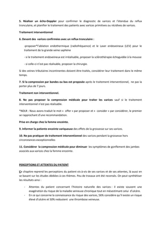 5. Réaliser un écho-Doppler pour confirmer le diagnostic de varices et l’étendue du reflux
tronculaire, et planifier le traitement des patients avec varices primitives ou récidives de varices.
Traitement interventionnel
6. Devant des varices confirmées avec un reflux tronculaire :
-proposer*l’ablation endothermique (radiofréquence) et le Laser endoveineux (LEV) pour le
traitement de la grande veine saphène
- si le traitement endoveineux est irréalisable, proposer la sclérothérapie échoguidée à la mousse
- si celle-ci n’est pas réalisable, proposer la chirurgie.
Si des veines tributaires incontinentes doivent être traités, considérer leur traitement dans le même
temps.
7. Si la compression par bandes ou bas est proposée après le traitement interventionnel, ne pas la
porter plus de 7 jours.
Traitement non interventionnel.
8. Ne pas proposer la compression médicale pour traiter les varices sauf si le traitement
interventionnel n’est pas réalisable.
*NDLR : Nous avons traduit le mot « offer » par proposer et « consider » par considérer, le premier
se rapprochant d’une recommandation.
Prise en charge chez la femme enceinte.
9. Informer la patiente enceinte variqueuse des effets de la grossesse sur ses varices.
10. Ne pas pratiquer de traitement interventionnel des varices pendant la grossesse hors
circonstances exceptionnelles
11. Considérer la compression médicale pour diminuer les symptômes de gonflement des jambes
associés aux varices chez la femme enceinte.
PERCEPTIONS ET ATTENTES DU PATIENT
Ce chapitre reprend les perceptions du patient vis-à-vis de ses varices et de ses attentes, là aussi en
se basant sur les études dédiées à ces thèmes. Peu de travaux ont été recensés. On peut synthétiser
les résultats ainsi :
- Attentes du patient concernant l’histoire naturelle des varices : il existe souvent une
exagération du risque de la maladie veineuse chronique tout en mésestimant celui d’ulcère.
- En ce qui concerne la connaissance du risque des varices, 56% considère qu’il existe un risque
élevé d’ulcère et 50% redoutent une thrombose veineuse.
 