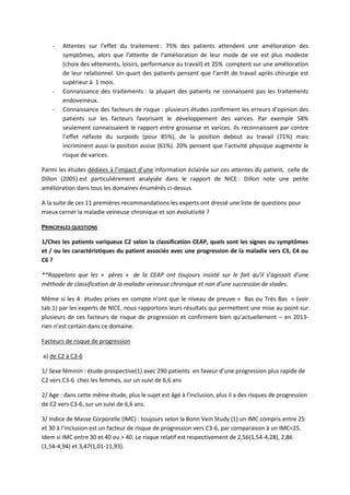- Attentes sur l’effet du traitement : 75% des patients attendent une amélioration des
symptômes, alors que l’attente de l’amélioration de leur mode de vie est plus modeste
(choix des vêtements, loisirs, performance au travail) et 25% comptent sur une amélioration
de leur relationnel. Un quart des patients pensent que l’arrêt de travail après chirurgie est
supérieur à 1 mois.
- Connaissance des traitements : la plupart des patients ne connaissent pas les traitements
endoveineux.
- Connaissance des facteurs de risque : plusieurs études confirment les erreurs d’opinion des
patients sur les facteurs favorisant le développement des varices. Par exemple 58%
seulement connaissaient le rapport entre grossesse et varices. Ils reconnaissent par contre
l’effet néfaste du surpoids (pour 85%), de la position debout au travail (71%) mais
incriminent aussi la position assise (61%). 20% pensent que l’activité physique augmente le
risque de varices.
Parmi les études dédiées à l’impact d’une information éclairée sur ces attentes du patient, celle de
Dillon (2005) est particulièrement analysée dans le rapport de NICE : Dillon note une petite
amélioration dans tous les domaines énumérés ci-dessus.
A la suite de ces 11 premières recommandations les experts ont dressé une liste de questions pour
mieux cerner la maladie veineuse chronique et son évolutivité ?
PRINCIPALES QUESTIONS
1/Chez les patients variqueux C2 selon la classification CEAP, quels sont les signes ou symptômes
et / ou les caractéristiques du patient associés avec une progression de la maladie vers C3, C4 ou
C6 ?
**Rappelons que les « pères « de la CEAP ont toujours insisté sur le fait qu’il s’agissait d’une
méthode de classification de la maladie veineuse chronique et non d’une succession de stades.
Même si les 4 études prises en compte n’ont que le niveau de preuve « Bas ou Très Bas » (voir
tab.1) par les experts de NICE, nous rapportons leurs résultats qui permettent une mise au point sur
plusieurs de ces facteurs de risque de progression et confirment bien qu’actuellement – en 2013-
rien n’est certain dans ce domaine.
Facteurs de risque de progression
a) de C2 à C3-6
1/ Sexe féminin : étude prospective(1) avec 290 patients en faveur d’une progression plus rapide de
C2 vers C3-6 chez les femmes, sur un suivi de 6,6 ans
2/ Age : dans cette même étude, plus le sujet est âgé à l’inclusion, plus il a des risques de progression
de C2 vers C3-6, sur un suivi de 6,6 ans.
3/ Indice de Masse Corporelle (IMC) : toujours selon la Bonn Vein Study (1) un IMC compris entre 25
et 30 à l’inclusion est un facteur de risque de progression vers C3-6, par comparaison à un IMC<25.
Idem si IMC entre 30 et 40 ou > 40. Le risque relatif est respectivement de 2,56(1,54-4,28), 2,86
(1,54-4,94) et 3,47(1,01-11,93).
 