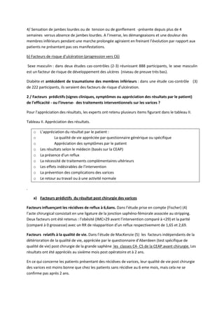 4/ Sensation de jambes lourdes ou de tension ou de gonflement -présente depuis plus de 4
semaines versus absence de jambes lourdes. A l’inverse, les démangeaisons et une douleur des
membres inférieurs pendant une marche prolongée agiraient en freinant l’évolution par rapport aux
patients ne présentant pas ces manifestations.
b) Facteurs de risque d’ulcération (progression vers C6)
Sexe masculin : dans deux études cas-contrôles (2-3) réunissant 888 participants, le sexe masculin
est un facteur de risque de développement des ulcères (niveau de preuve très bas).
Diabète et antécédent de traumatisme des membres inférieurs : dans une étude cas-contrôle (3)
de 222 participants, ils seraient des facteurs de risque d’ulcération.
2 / Facteurs prédictifs (signes cliniques, symptômes ou appréciation des résultats par le patient)
de l’efficacité - ou l’inverse- des traitements interventionnels sur les varices ?
Pour l’appréciation des résultats, les experts ont retenu plusieurs items figurant dans le tableau II.
Tableau II. Appréciation des résultats.
o L’appréciation du résultat par le patient :
o La qualité de vie appréciée par questionnaire générique ou spécifique
o Appréciation des symptômes par le patient
o Les résultats selon le médecin (basés sur la CEAP)
o La présence d’un reflux
o La nécessité de traitements complémentaires ultérieurs
o Les effets indésirables de l’intervention
o La prévention des complications des varices
o Le retour au travail ou à une activité normale
.
a) Facteurs prédictifs du résultat post chirurgie des varices
Facteurs influençant les récidives de reflux à 6,6ans. Dans l’étude prise en compte (Fischer) (4)
l’acte chirurgical consistait en une ligature de la jonction saphéno-fémorale associée au stripping.
Deux facteurs ont été retenus : l’obésité (IMC>29 avant l’intervention comparé à <29) et la parité
(comparé à 0 grossesse) avec un RR de réapparition d’un reflux respectivement de 1,65 et 2,69.
Facteurs relatifs à la qualité de vie. Dans l’étude de MacKenzie (5) les facteurs indépendants de la
détérioration de la qualité de vie, appréciée par le questionnaire d’Aberdeen (test spécifique de
qualité de vie) post chirurgie de la grande saphène les classes C4- C5 de la CEAP.avant chirurgie. Les
résultats ont été appréciés au sixième mois post opératoire et à 2 ans.
En ce qui concerne les patients présentant des récidives de varices, leur qualité de vie post chirurgie
des varices est moins bonne que chez les patients sans récidive au 6 eme mois, mais cela ne se
confirme pas après 2 ans.
 
