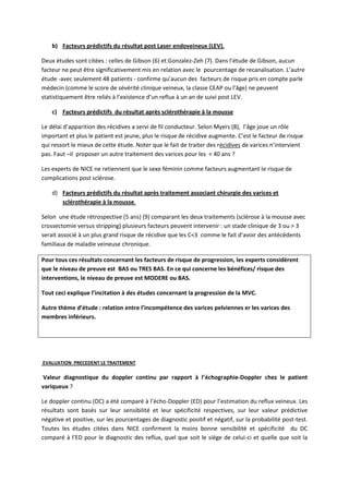 b) Facteurs prédictifs du résultat post Laser endoveineux (LEV).
Deux études sont citées : celles de Gibson (6) et Gonzalez-Zeh (7). Dans l’étude de Gibson, aucun
facteur ne peut être significativement mis en relation avec le pourcentage de recanalisation. L’autre
étude -avec seulement 48 patients - confirme qu’aucun des facteurs de risque pris en compte parle
médecin (comme le score de sévérité clinique veineux, la classe CEAP ou l’âge) ne peuvent
statistiquement être reliés à l’existence d’un reflux à un an de suivi post LEV.
c) Facteurs prédictifs du résultat après sclérothérapie à la mousse
Le délai d’apparition des récidives a servi de fil conducteur. Selon Myers (8), l’âge joue un rôle
important et plus le patient est jeune, plus le risque de récidive augmente. C’est le facteur de risque
qui ressort le mieux de cette étude. Noter que le fait de traiter des récidives de varices n’intervient
pas. Faut –il proposer un autre traitement des varices pour les < 40 ans ?
Les experts de NICE ne retiennent que le sexe féminin comme facteurs augmentant le risque de
complications post sclérose.
d) Facteurs prédictifs du résultat après traitement associant chirurgie des varices et
sclérothérapie à la mousse.
Selon une étude rétrospective (5 ans) (9) comparant les deux traitements (sclérose à la mousse avec
crossectomie versus stripping) plusieurs facteurs peuvent intervenir : un stade clinique de 3 ou > 3
serait associé à un plus grand risque de récidive que les C<3 comme le fait d’avoir des antécédents
familiaux de maladie veineuse chronique.
Pour tous ces résultats concernant les facteurs de risque de progression, les experts considèrent
que le niveau de preuve est BAS ou TRES BAS. En ce qui concerne les bénéfices/ risque des
interventions, le niveau de preuve est MODERE ou BAS.
Tout ceci explique l’incitation à des études concernant la progression de la MVC.
Autre thème d’étude : relation entre l’incompétence des varices pelviennes er les varices des
membres inférieurs.
EVALUATION PRECEDENT LE TRAITEMENT
Valeur diagnostique du doppler continu par rapport à l’échographie-Doppler chez le patient
variqueux ?
Le doppler continu (DC) a été comparé à l’écho-Doppler (ED) pour l’estimation du reflux veineux. Les
résultats sont basés sur leur sensibilité et leur spécificité respectives, sur leur valeur prédictive
négative et positive, sur les pourcentages de diagnostic positif et négatif, sur la probabilité post-test.
Toutes les études citées dans NICE confirment la moins bonne sensibilité et spécificité du DC
comparé à l’ED pour le diagnostic des reflux, quel que soit le siège de celui-ci et quelle que soit la
 