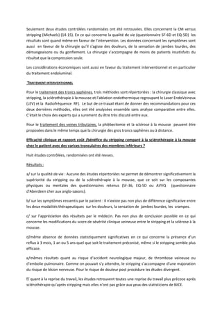 Seulement deux études contrôlées randomisées ont été retrouvées. Elles concernent la CM versus
stripping (Michaels) (14-15). En ce qui concerne la qualité de vie (questionnaire SF-6D et EQ-5D) les
résultats sont quand même en faveur de l’intervention. Les données concernant les symptômes sont
aussi en faveur de la chirurgie qu’il s’agisse des douleurs, de la sensation de jambes lourdes, des
démangeaisons ou du gonflement. La chirurgie s’accompagne de moins de patients insatisfaits du
résultat que la compression seule.
Les considérations économiques sont aussi en faveur du traitement interventionnel et en particulier
du traitement endoluminal.
TRAITEMENT INTERVENTIONNEL
Pour le traitement des troncs saphènes, trois méthodes sont répertoriées : la chirurgie classique avec
stripping, la sclérothérapie à la mousse et l’ablation endothermique regroupant le Laser EndoVeineux
(LEV) et la Radiofréquence RF). Le but de ce travail étant de donner des recommandations pour ces
deux dernières méthodes, elles ont été analysées ensemble sans analyse comparative entre elles.
C’était le choix des experts qui a surement du être très discuté entre eux.
Pour le traitement des veines tributaires, la phlébectomie et la sclérose à la mousse peuvent être
proposées dans le même temps que la chirurgie des gros troncs saphènes ou à distance.
Efficacité clinique et rapport coût /bénéfice du stripping comparé à la sclérothérapie à la mousse
chez le patient avec des varices tronculaires des membres inférieurs ?
Huit études contrôlées, randomisées ont été revues.
Résultats :
a/ sur la qualité de vie : Aucune des études répertoriées ne permet de démontrer significativement la
supériorité du stripping ou de la sclérothérapie à la mousse, que ce soit sur les composantes
physiques ou mentales des questionnaires retenus (SF-36, EQ-5D ou AVVQ (questionnaire
d’Aberdeen cher aux anglo-saxons).
b/ sur les symptômes ressentis par le patient : Il n’existe pas non plus de différence significative entre
les deux modalités thérapeutiques sur les douleurs, la sensation de jambes lourdes, les crampes.
c/ sur l’appréciation des résultats par le médecin. Pas non plus de conclusion possible en ce qui
concerne les modifications du score de sévérité clinique veineuse entre le stripping et la sclérose à la
mousse.
d/même absence de données statistiquement significatives en ce qui concerne la présence d’un
reflux à 3 mois, 1 an ou 5 ans quel que soit le traitement préconisé, même si le stripping semble plus
efficace.
e/mêmes résultats quant au risque d’accident neurologique majeur, de thrombose veineuse ou
d’embolie pulmonaire. Comme on pouvait s’y attendre, le stripping s’accompagne d’une majoration
du risque de lésion nerveuse. Pour le risque de douleur post procédure les études divergent.
f/ quant à la reprise du travail, les études retrouvent toutes une reprise du travail plus précoce après
sclérothérapie qu’après stripping mais elles n’ont pas grâce aux yeux des statisticiens de NICE.
 