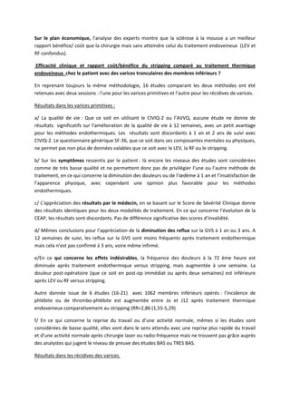 Sur le plan économique, l’analyse des experts montre que la sclérose à la mousse a un meilleur
rapport bénéfice/ coût que la chirurgie mais sans atteindre celui du traitement endoveineux (LEV et
RF confondus).
Efficacité clinique et rapport coût/bénéfice du stripping comparé au traitement thermique
endoveineux chez le patient avec des varices tronculaires des membres inférieurs ?
En reprenant toujours la même méthodologie, 16 études comparant les deux méthodes ont été
retenues avec deux sessions : l’une pour les varices primitives et l’autre pour les récidives de varices.
Résultats dans les varices primitives :
a/ La qualité de vie : Que ce soit en utilisant le CIVIQ-2 ou l’AVVQ, aucune étude ne donne de
résultats significatifs sur l’amélioration de la qualité de vie à 12 semaines, avec un petit avantage
pour les méthodes endothermiques. Les résultats sont discordants à 1 an et 2 ans de suivi avec
CIVIQ-2. Le questionnaire générique SF-36, que ce soit dans ses composantes mentales ou physiques,
ne permet pas non plus de données valables que ce soit avec le LEV, la RF ou le stripping.
b/ Sur les symptômes ressentis par le patient : là encore les niveaux des études sont considérées
comme de très basse qualité et ne permettent donc pas de privilégier l’une ou l’autre méthode de
traitement, en ce qui concerne la diminution des douleurs ou de l’œdème à 1 an et l’insatisfaction de
l’apparence physique, avec cependant une opinion plus favorable pour les méthodes
endothermiques.
c/ L’appréciation des résultats par le médecin, en se basant sur le Score de Sévérité Clinique donne
des résultats identiques pour les deux modalités de traitement. En ce qui concerne l’évolution de la
CEAP, les résultats sont discordants. Pas de différence significative des scores d’invalidité.
d/ Mêmes conclusions pour l’appréciation de la diminution des reflux sur la GVS à 1 an ou 3 ans. A
12 semaines de suivi, les reflux sur la GVS sont moins fréquents après traitement endothermique
mais cela n’est pas confirmé à 3 ans, voire même infirmé.
e/En ce qui concerne les effets indésirables, la fréquence des douleurs à la 72 ème heure est
diminuée après traitement endothermique versus stripping, mais augmentée à une semaine. La
douleur post-opératoire (que ce soit en post-op immédiat ou après deux semaines) est inférieure
après LEV ou RF versus stripping.
Autre donnée issue de 6 études (16-21) avec 1062 membres inférieurs opérés : l’incidence de
phlébite ou de thrombo-phlébite est augmentée entre Jo et J12 après traitement thermique
endoveineux comparativement au stripping (RR=2,86 (1,55-5,29)
f/ En ce qui concerne la reprise du travail ou d’une activité normale, mêmes si les études sont
considérées de basse qualité, elles vont dans le sens attendu avec une reprise plus rapide du travail
et d’une activité normale après chirurgie laser ou radio-fréquence mais ne trouvent pas grâce auprès
des analystes qui jugent le niveau de preuve des études BAS ou TRES BAS.
Résultats dans les récidives des varices.
 