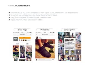 Nike: Roshe Run
Nike selected 20 KOLs, and asked each of them to post 7 unique looks with a pair of Roshe Run’s
A new look was uploaded every day during Shanghai Fashion Week
Each of the looks were promoted by Nice to relevant users
3,000+ Roshe Run new followers were added
 