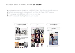 Alexander WANG X h&M: Be Wang
Users added the sticker “Be Wang!” to photos, upload and synced it on WeChat Moments
Participants were enrolled in a lucky draw to win “Alexander Wang x H&M” products
The campaign lasted 29 days - with one winner each day
87,844 photos with “Be Wang!” stickers were created
 
