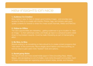 key insights on Nice
1. Audience Co-Creation
Nice makes it easy for fans to design good looking images - and provides easy
access for fans to co-create with brands. Photos, tags, and stickers yield good
quality contents for brands to share thru mass social channels, Weibo and WeChat.
2. Online-to-Oﬄine
The O2O opportunities are interesting ...getting audiences to go to location to "take
an image," to then edit/share online, and ﬁnally go back to a physical location (retail
shop) to buy/redeem rewards. Could be really interesting as part of trial/sampling
effort.
3. Be Nice, to Nice
Brands looking to do something on Nice should try to create content programs that
"add value" to the community. Nice is largely about fashion and trend spotting, so
look for ways to give users more "stylized" tools and options.
4. Social going Niche
The rise of more and more social/mobile apps in China (including Papa, Weishi,
Meipai...etc) are leading to a lot of smaller, more niche (focused) communities. Each
of these communities are organizing around shared styles, stories, and interests.
 