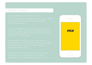 what is nice
what is nice
Social media goes niche in 2015.
“Nice” and other Chinese social-photo apps
(Yoho!Show, In and pinco), have been
growing quickly.
Nice is A Swaag-like picture-labelling &
SHARING social app that enables users to
tag floating labels on their pictures in a
fun and creative way.
Launched in Oct 2013, Nice has gained 1.2
million daily active users and generates
an impressive 1 million new, labeled
pictures every day.
brands have moved quickly into “nice,”
working with celebrities, kols and
audiences to co-create social content.
 