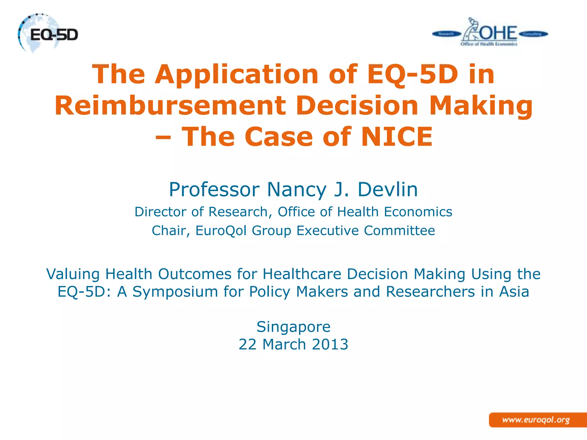The Application of EQ-5D in
Reimbursement Decision Making
      – The Case of NICE
                Professor Nancy J. Devlin
           Director of Research, Office of Health Economics
              Chair, EuroQol Group Executive Committee


Valuing Health Outcomes for Healthcare Decision Making Using the
 EQ-5D: A Symposium for Policy Makers and Researchers in Asia

                            Singapore
                          22 March 2013
 
