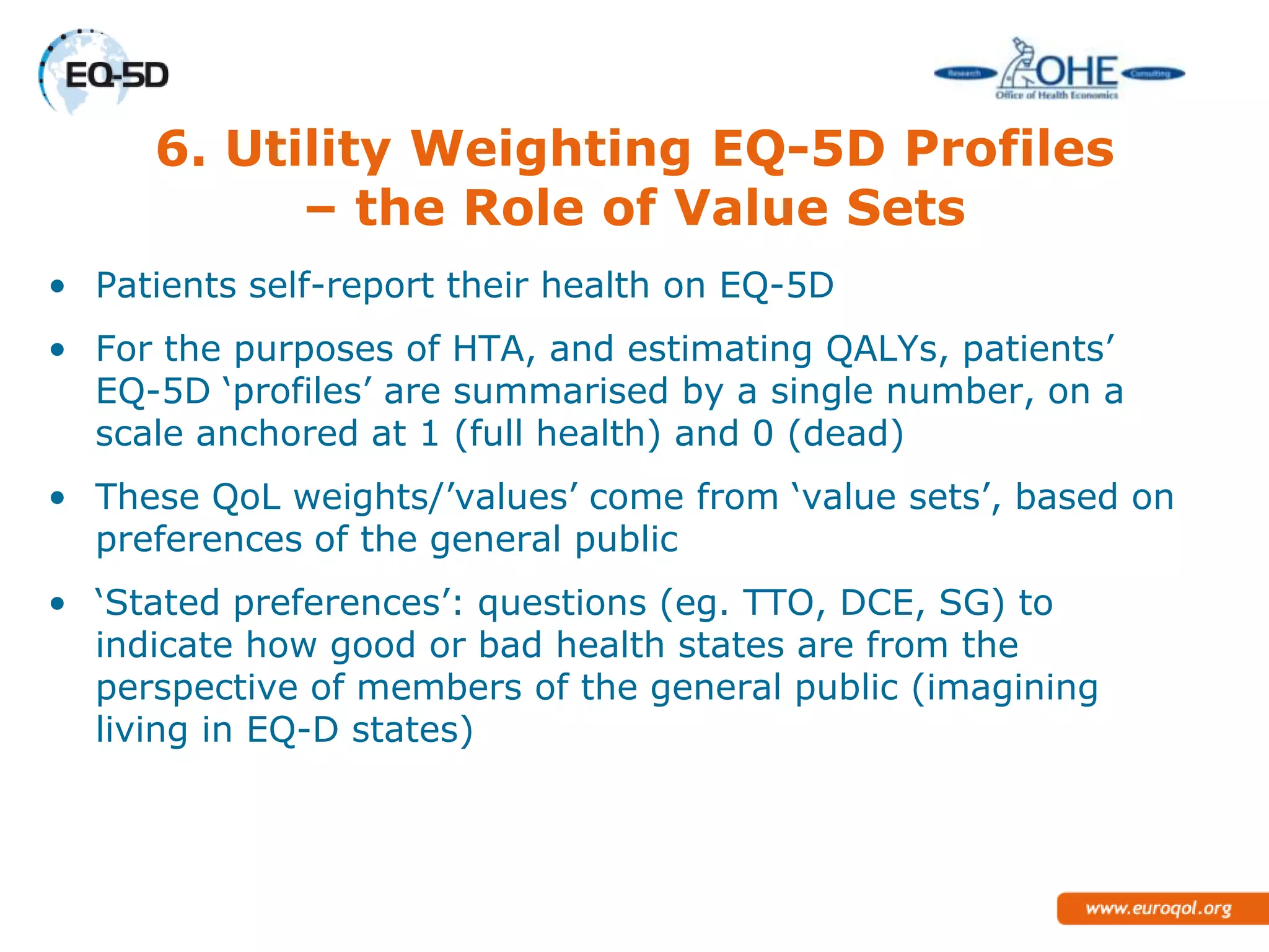 6. Utility Weighting EQ-5D Profiles
           – the Role of Value Sets
• Patients self-report their health on EQ-5D
• For the purposes of HTA, and estimating QALYs, patients‘
  EQ-5D ‗profiles‘ are summarised by a single number, on a
  scale anchored at 1 (full health) and 0 (dead)
• These QoL weights/‘values‘ come from ‗value sets‘, based on
  preferences of the general public
• ‗Stated preferences‘: questions (eg. TTO, DCE, SG) to
  indicate how good or bad health states are from the
  perspective of members of the general public (imagining
  living in EQ-D states)
 