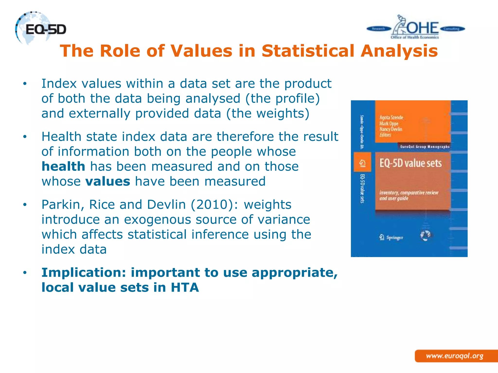 The Role of Values in Statistical Analysis
•   Index values within a data set are the product
    of both the data being analysed (the profile)
    and externally provided data (the weights)
•   Health state index data are therefore the result
    of information both on the people whose
    health has been measured and on those
    whose values have been measured
•   Parkin, Rice and Devlin (2010): weights
    introduce an exogenous source of variance
    which affects statistical inference using the
    index data
•   Implication: important to use
    appropriate, local value sets in HTA
 
