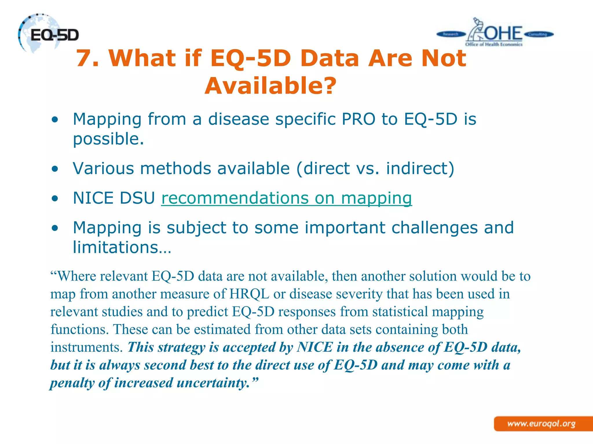 7. What if EQ-5D Data Are Not
              Available?
• Mapping from a disease specific PRO to EQ-5D is
  possible.
• Various methods available (direct vs. indirect)
• NICE DSU recommendations on mapping
• Mapping is subject to some important challenges and
  limitations…
“Where relevant EQ-5D data are not available, then another solution would be to
map from another measure of HRQL or disease severity that has been used in
relevant studies and to predict EQ-5D responses from statistical mapping
functions. These can be estimated from other data sets containing both
instruments. This strategy is accepted by NICE in the absence of EQ-5D
data, but it is always second best to the direct use of EQ-5D and may come with
a penalty of increased uncertainty.”
 